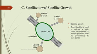 C. Satellite town/ Satellite Growth
 Satellite growth:
 Term Satellite is used
to indicate a body
under the influence of
a more powerful body
but possessing its
own identity
Town Planning, Semester-IV, DDU, CL
24
Satellit
e town
Satellit
e town Satellit
e town
Parent City
Green Belt
 
