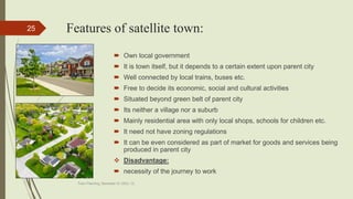 Features of satellite town:
 Own local government
 It is town itself, but it depends to a certain extent upon parent city
 Well connected by local trains, buses etc.
 Free to decide its economic, social and cultural activities
 Situated beyond green belt of parent city
 Its neither a village nor a suburb
 Mainly residential area with only local shops, schools for children etc.
 It need not have zoning regulations
 It can be even considered as part of market for goods and services being
produced in parent city
 Disadvantage:
 necessity of the journey to work
Town Planning, Semester-IV, DDU, CL
25
 