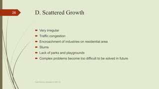 D. Scattered Growth
 Very irregular
 Traffic congestion
 Encroachment of industries on residential area
 Slums
 Lack of parks and playgrounds
 Complex problems become too difficult to be solved in future
Town Planning, Semester-IV, DDU, CL
26
 
