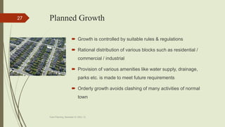 Planned Growth
 Growth is controlled by suitable rules & regulations
 Rational distribution of various blocks such as residential /
commercial / industrial
 Provision of various amenities like water supply, drainage,
parks etc. is made to meet future requirements
 Orderly growth avoids clashing of many activities of normal
town
Town Planning, Semester-IV, DDU, CL
27
 