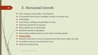 E. Horizontal Growth
 Town develops horizontally in all directions
 It is possible where land is available in plenty at nominal cost
 Advantages:
 Cost saving: buildings are generally 2/3 story
 High tech personnel not required
 Max possible use of natural light
 Restricted density of population
 Surrounding marginal space can be used to develop garden
 Disadvantage:
 Requires more land, so can be uneconomical where land values are high
 Foundation cost per unit area will be more
 Absence of group living
Town Planning, Semester-IV, DDU, CL
29
 