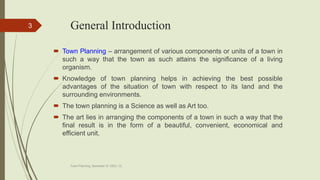 General Introduction
 Town Planning – arrangement of various components or units of a town in
such a way that the town as such attains the significance of a living
organism.
 Knowledge of town planning helps in achieving the best possible
advantages of the situation of town with respect to its land and the
surrounding environments.
 The town planning is a Science as well as Art too.
 The art lies in arranging the components of a town in such a way that the
final result is in the form of a beautiful, convenient, economical and
efficient unit.
Town Planning, Semester-IV, DDU, CL
3
 
