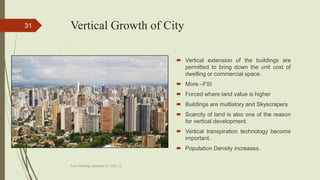 Vertical Growth of City
 Vertical extension of the buildings are
permitted to bring down the unit cost of
dwelling or commercial space.
 More –FSI
 Forced where land value is higher
 Buildings are multistory and Skyscrapers
 Scarcity of land is also one of the reason
for vertical development.
 Vertical transpiration technology become
important.
 Population Density increases.
Town Planning, Semester-IV, DDU, CL
31
 