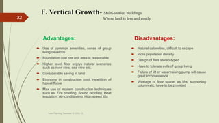 F. Vertical Growth- Multi-storied buildings
Where land is less and costly
Advantages:
 Use of common amenities, sense of group
living develops
 Foundation cost per unit area is reasonable
 Higher level floor enjoys natural sceneries
such as river view, sea view etc.
 Considerable saving in land
 Economy in construction cost, repetition of
typical floors
 Max use of modern construction techniques
such as, Fire proofing, Sound proofing, Heat
insulation. Air-conditioning, High speed lifts
Disadvantages:
 Natural calamities, difficult to escape
 More population density
 Design of flats stereo-typed
 Have to tolerate evils of group living
 Failure of lift or water raising pump will cause
great inconvenience
 Wastage of floor space, as lifts, supporting
column etc. have to be provided
Town Planning, Semester-IV, DDU, CL
32
 