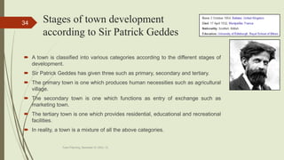 Stages of town development
according to Sir Patrick Geddes
 A town is classified into various categories according to the different stages of
development.
 Sir Patrick Geddes has given three such as primary, secondary and tertiary.
 The primary town is one which produces human necessities such as agricultural
village.
 The secondary town is one which functions as entry of exchange such as
marketing town.
 The tertiary town is one which provides residential, educational and recreational
facilities.
 In reality, a town is a mixture of all the above categories.
Town Planning, Semester-IV, DDU, CL
34
 