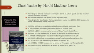 Classification by Harold MacLean Lewis
 According to, “Harold MacLean Lewis”[1] the trends in urban growth can be visualized
through population estimates.
 He classified the towns with relation to their population sizes.
 According to his classification the town population begins from 2500 to 5000 persons. He
further classified town in nine categories.
 i) 2500 to 5000 persons may be termed as Eopolis or Infantile Municipality Town
 ii) 5000 to 10000 persons may be termed as Polis or Juvenile Town
 iii) 10000 to 25000 persons may be termed as Mature Trade/Industrial Town
 iv) 25000 to 50000 persons may be termed as Metropolis or Medium Size City
 v) 50000 to 100000 persons may be termed as Megalopolis Intermediate City
 vi) 100000 to 250000 persons may be termed as Trade/Industry/Service Sector City
 vii) 250000 to 500000 persons may be termed as Primate City
 viii) 500000 to 1000000 persons may be termed as Tyranopolis or a Metropolitan City
 ix) 1000000 or more persons may be termed as Senile City or Mega City
Town Planning, Semester-IV, DDU, CL
35
 