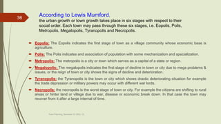  Eopolis: The Eopolis indicates the first stage of town as a village community whose economic base is
agriculture.
 Polis: The Polis indicates and association of population with some mechanization and specialization.
 Metropolis: The metropolis is a city or town which serves as a capital of a state or region.
 Megalopolis: The megalopolis indicates the first stage of decline in town or city due to mega problems &
issues, or the reign of town or city shows the signs of decline and deterioration.
 Tyranopolis: the Tyranopolis is the town or city which shows drastic deteriorating situation for example
the trade depression or military powers may occur with different war lords.
 Necropolis: the necropolis is the worst stage of town or city. For example the citizens are shifting to rural
areas or hinter land or village due to war, disease or economic break down. In that case the town may
recover from it after a large internal of time.
Town Planning, Semester-IV, DDU, CL
36
According to Lewis Mumford,
the urban growth or town growth takes place in six stages with respect to their
social order. Each town may pass through these six stages, i.e. Eopolis, Polis,
Metropolis, Megalopolis, Tyranopolis and Necropolis.
 
