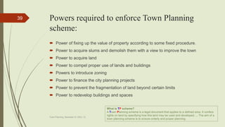Powers required to enforce Town Planning
scheme:
 Power of fixing up the value of property according to some fixed procedure.
 Power to acquire slums and demolish them with a view to improve the town
 Power to acquire land
 Power to compel proper use of lands and buildings
 Powers to introduce zoning
 Power to finance the city planning projects
 Power to prevent the fragmentation of land beyond certain limits
 Power to redevelop buildings and spaces
Town Planning, Semester-IV, DDU, CL
39
What is TP scheme?
A Town Planning scheme is a legal document that applies to a defined area. It confers
rights on land by specifying how this land may be used and developed. ... The aim of a
town planning scheme is to ensure orderly and proper planning.
 