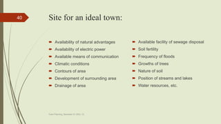 Site for an ideal town:
 Availability of natural advantages
 Availability of electric power
 Available means of communication
 Climatic conditions
 Contours of area
 Development of surrounding area
 Drainage of area
 Available facility of sewage disposal
 Soil fertility
 Frequency of floods
 Growths of trees
 Nature of soil
 Position of streams and lakes
 Water resources, etc.
Town Planning, Semester-IV, DDU, CL
40
 