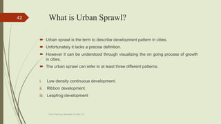 What is Urban Sprawl?
 Urban sprawl is the term to describe development pattern in cities.
 Unfortunately it lacks a precise definition.
 However it can be understood through visualizing the on going process of growth
in cities.
 The urban sprawl can refer to at least three different patterns.
i. Low density continuous development.
ii. Ribbon development.
iii. Leapfrog development
Town Planning, Semester-IV, DDU, CL
42
 
