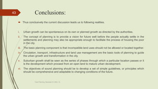 Conclusions:
 Thus conclusively the current discussion leads us to following realities.
i. Urban growth can be spontaneous on its own or planned growth as directed by the authorities.
ii. The concept of planning is to provide a vision for future well before the people actually settle in the
settlements and planning may also be appropriate enough to facilitate the process of housing the poor
in the city.
iii. The basic planning component is that incompatible land uses should not be allowed or located together.
iv. Circulation, transport, infrastructure and land use management are the basic tools of planning to guide
the urban growth and transformation in the city.
v. Suburban growth shall be seen as the series of phases through which a particular location passes or it
is the development which proceed from an open land to mature urban development.
vi. The objectives of sound planning should be to develop a set of simple guidelines, or principles which
should be comprehensive and adaptable to changing conditions of the future.
Town Planning, Semester-IV, DDU, CL
43
 
