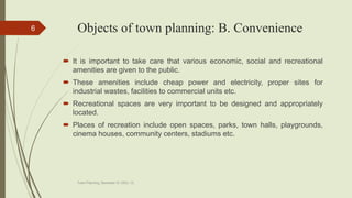 Objects of town planning: B. Convenience
 It is important to take care that various economic, social and recreational
amenities are given to the public.
 These amenities include cheap power and electricity, proper sites for
industrial wastes, facilities to commercial units etc.
 Recreational spaces are very important to be designed and appropriately
located.
 Places of recreation include open spaces, parks, town halls, playgrounds,
cinema houses, community centers, stadiums etc.
Town Planning, Semester-IV, DDU, CL
6
 