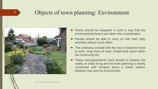 Objects of town planning: Environment
 Towns should be designed in such a way that the
environmental factors are taken into consideration.
 People should be able to carry on with their daily
activities without much effort.
 The problems evolved with the rise in tiresome travel
to work, long hours of work, limited time spent within
the community etc.
 These mal-adjustments have tended to destroy the
vitality of urban living and the town planning is mainly
concerned with bringing about a better relation
between man and his environment.
Town Planning, Semester-IV, DDU, CL
7
 