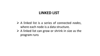 LINKED LIST
➢ A linked list is a series of connected nodes,
where each node is a data structure.
➢ A linked list can grow or shrink in size as the
program runs
 