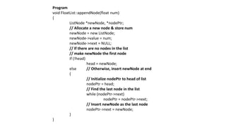 Program
void FloatList::appendNode(float num)
{
ListNode *newNode, *nodePtr;
// Allocate a new node & store num
newNode = new ListNode;
newNode->value = num;
newNode->next = NULL;
// If there are no nodes in the list
// make newNode the first node
if (!head)
head = newNode;
else // Otherwise, insert newNode at end
{
// Initialize nodePtr to head of list
nodePtr = head;
// Find the last node in the list
while (nodePtr->next)
nodePtr = nodePtr->next;
// Insert newNode as the last node
nodePtr->next = newNode;
}
}
 