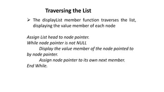 ➢ The displayList member function traverses the list,
displaying the value member of each node
Assign List head to node pointer.
While node pointer is not NULL
Display the value member of the node pointed to
by node pointer.
Assign node pointer to its own next member.
End While.
Traversing the List
 
