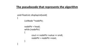 void FloatList::displayList(void)
{
ListNode *nodePtr;
nodePtr = head;
while (nodePtr)
{
cout << nodePtr->value << endl;
nodePtr = nodePtr->next;
}
}
The pseudocode that represents the algorithm
 