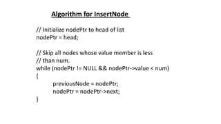 // Initialize nodePtr to head of list
nodePtr = head;
// Skip all nodes whose value member is less
// than num.
while (nodePtr != NULL && nodePtr->value < num)
{
previousNode = nodePtr;
nodePtr = nodePtr->next;
}
Algorithm for InsertNode
 