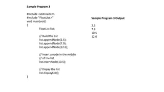 Sample Program 3
#include <iostream.h>
#include "FloatList.h”
void main(void)
{
FloatList list;
// Build the list
list.appendNode(2.5);
list.appendNode(7.9);
list.appendNode(12.6);
// Insert a node in the middle
// of the list.
list.insertNode(10.5);
// Dispay the list
list.displayList();
}
Sample Program 3 Output
2.5
7.9
10.5
12.6
 
