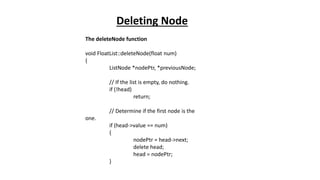 The deleteNode function
void FloatList::deleteNode(float num)
{
ListNode *nodePtr, *previousNode;
// If the list is empty, do nothing.
if (!head)
return;
// Determine if the first node is the
one.
if (head->value == num)
{
nodePtr = head->next;
delete head;
head = nodePtr;
}
Deleting Node
 