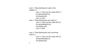 cout << "Now deleting the node in the
middle.n";
cout << "Here are the nodes left.n";
list.deleteNode(7.9);
list.displayList();
cout << endl;
cout << "Now deleting the last node.n";
cout << "Here are the nodes left.n";
list.deleteNode(12.6);
list.displayList();
cout << endl;
cout << "Now deleting the only remaining
node.n";
cout << "Here are the nodes left.n";
list.deleteNode(2.5);
list.displayList();
}
 