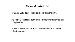 Types of Linked List
➢Single Linked List - navigation is forward only.
➢Doubly Linked List - forward and backward navigation
is possible.
➢Circular Linked List - the last element is linked to the
first element
 