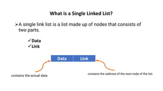 What is a Single Linked List?
➢A single link list is a list made up of nodes that consists of
two parts.
✓Data
✓Link
Data Link
contains the actual data
contains the address of the next node of the list.
 