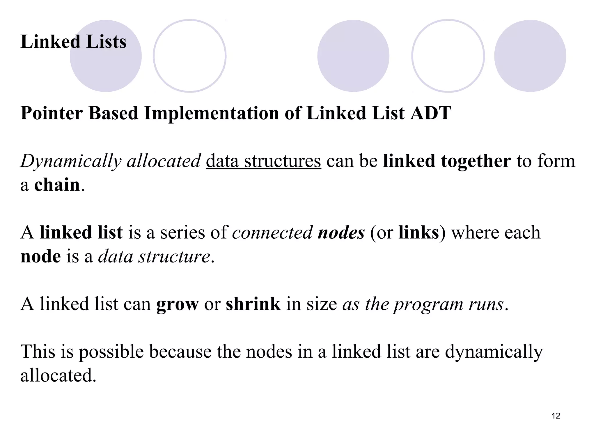 12
Linked Lists
Pointer Based Implementation of Linked List ADT
Dynamically allocated data structures can be linked together to form
a chain.
A linked list is a series of connected nodes (or links) where each
node is a data structure.
A linked list can grow or shrink in size as the program runs.
This is possible because the nodes in a linked list are dynamically
allocated.
 
