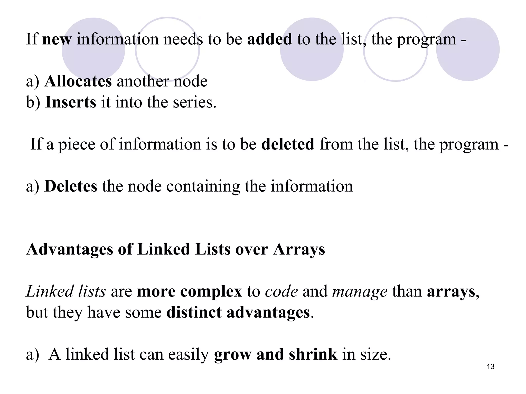 13
If new information needs to be added to the list, the program -
a) Allocates another node
b) Inserts it into the series.
If a piece of information is to be deleted from the list, the program -
a) Deletes the node containing the information
Advantages of Linked Lists over Arrays
Linked lists are more complex to code and manage than arrays,
but they have some distinct advantages.
a) A linked list can easily grow and shrink in size.
 