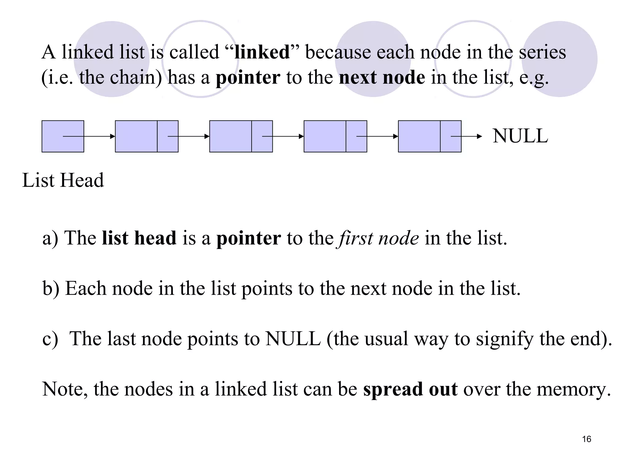 16
A linked list is called “linked” because each node in the series
(i.e. the chain) has a pointer to the next node in the list, e.g.
List Head
NULL
a) The list head is a pointer to the first node in the list.
b) Each node in the list points to the next node in the list.
c) The last node points to NULL (the usual way to signify the end).
Note, the nodes in a linked list can be spread out over the memory.
 