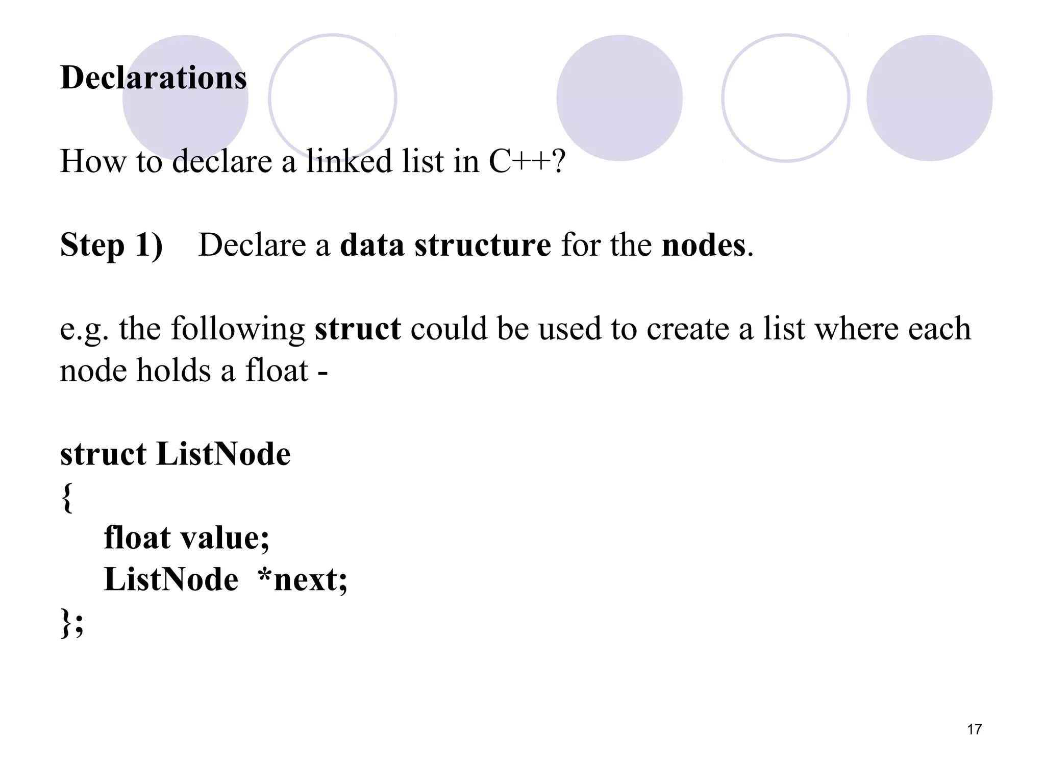 17
Declarations
How to declare a linked list in C++?
Step 1) Declare a data structure for the nodes.
e.g. the following struct could be used to create a list where each
node holds a float -
struct ListNode
{
float value;
ListNode *next;
};
 