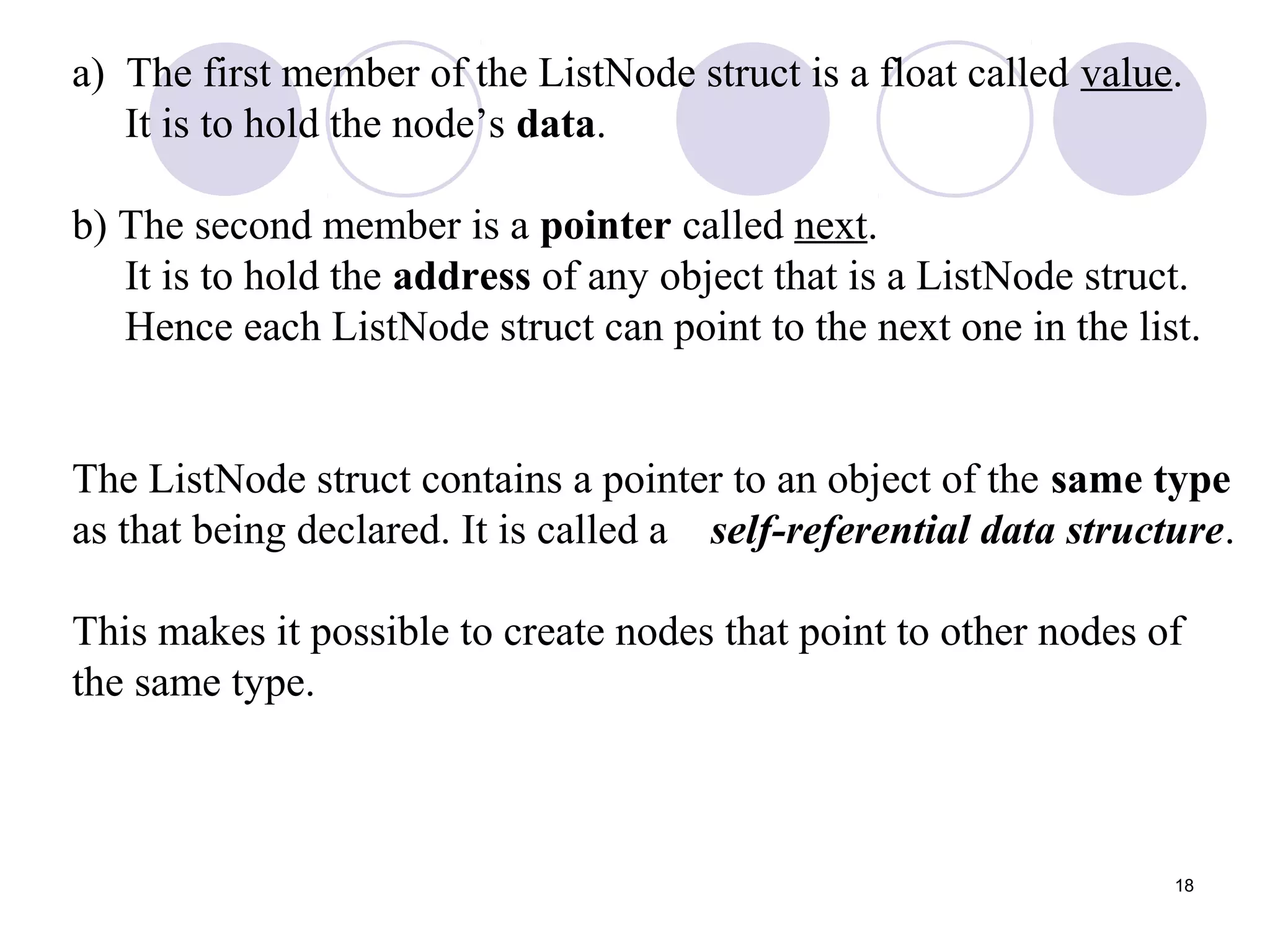 18
a) The first member of the ListNode struct is a float called value.
It is to hold the node’s data.
b) The second member is a pointer called next.
It is to hold the address of any object that is a ListNode struct.
Hence each ListNode struct can point to the next one in the list.
The ListNode struct contains a pointer to an object of the same type
as that being declared. It is called a self-referential data structure.
This makes it possible to create nodes that point to other nodes of
the same type.
 