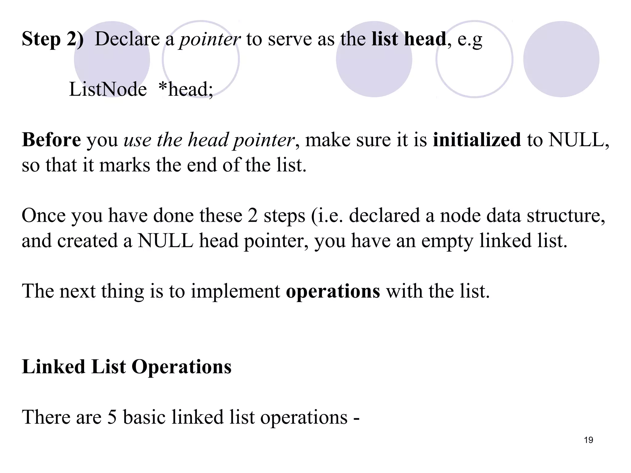 19
Step 2) Declare a pointer to serve as the list head, e.g
ListNode *head;
Before you use the head pointer, make sure it is initialized to NULL,
so that it marks the end of the list.
Once you have done these 2 steps (i.e. declared a node data structure,
and created a NULL head pointer, you have an empty linked list.
The next thing is to implement operations with the list.
Linked List Operations
There are 5 basic linked list operations -
 
