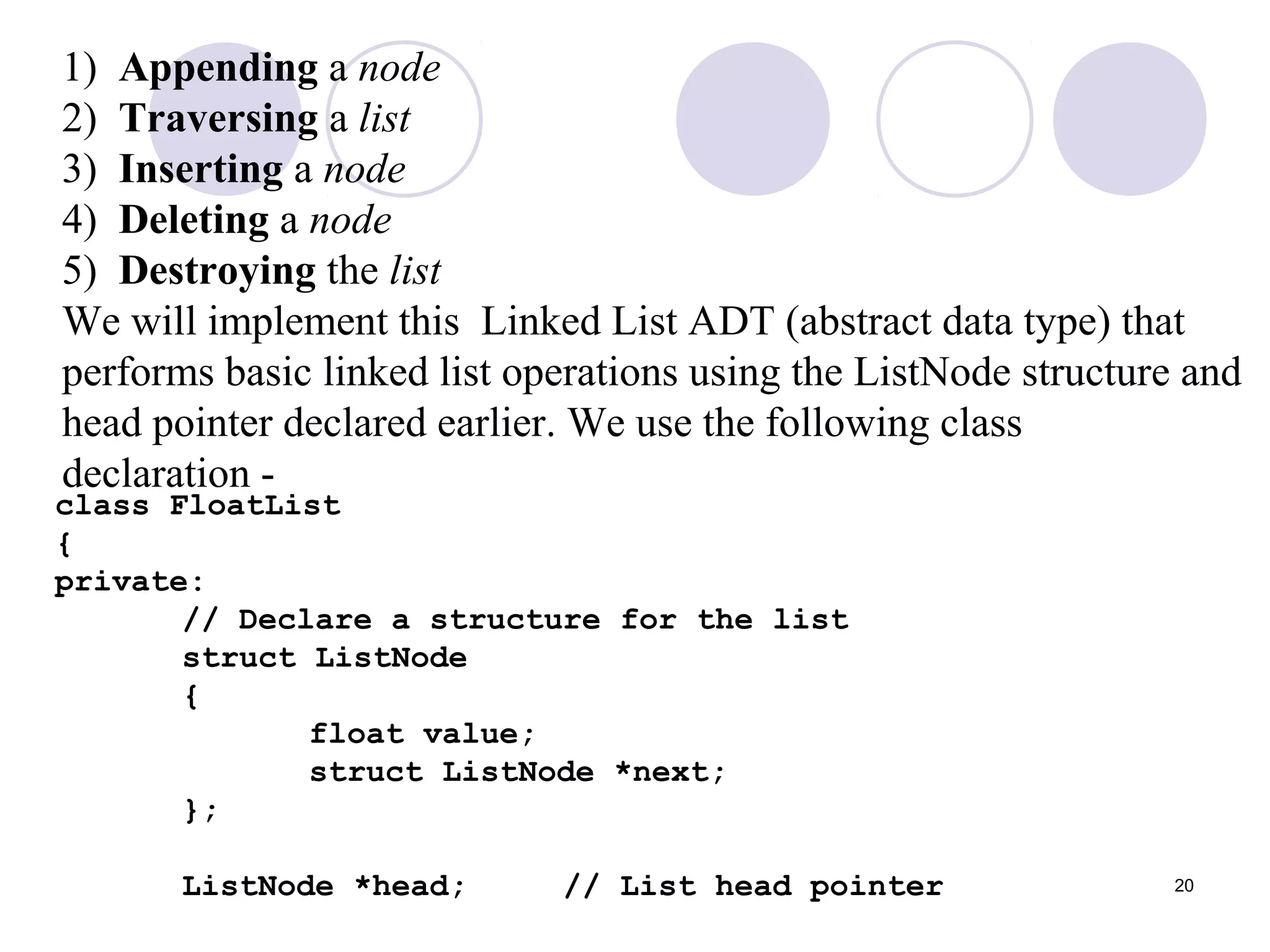 20
1) Appending a node
2) Traversing a list
3) Inserting a node
4) Deleting a node
5) Destroying the list
We will implement this Linked List ADT (abstract data type) that
performs basic linked list operations using the ListNode structure and
head pointer declared earlier. We use the following class
declaration -
class FloatList
{
private:
// Declare a structure for the list
struct ListNode
{
float value;
struct ListNode *next;
};
ListNode *head; // List head pointer
 