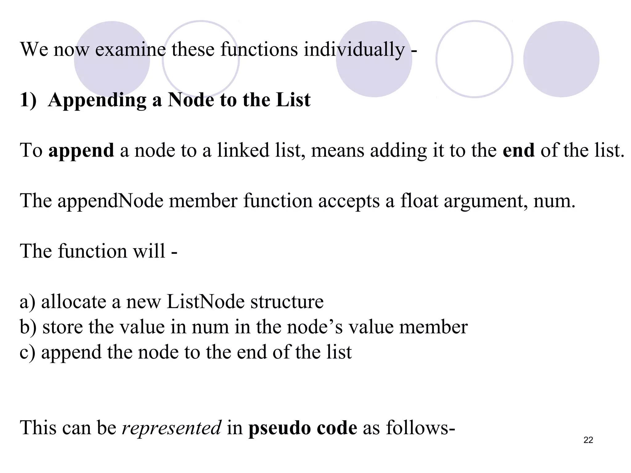22
We now examine these functions individually -
1) Appending a Node to the List
To append a node to a linked list, means adding it to the end of the list.
The appendNode member function accepts a float argument, num.
The function will -
a) allocate a new ListNode structure
b) store the value in num in the node’s value member
c) append the node to the end of the list
This can be represented in pseudo code as follows-
 