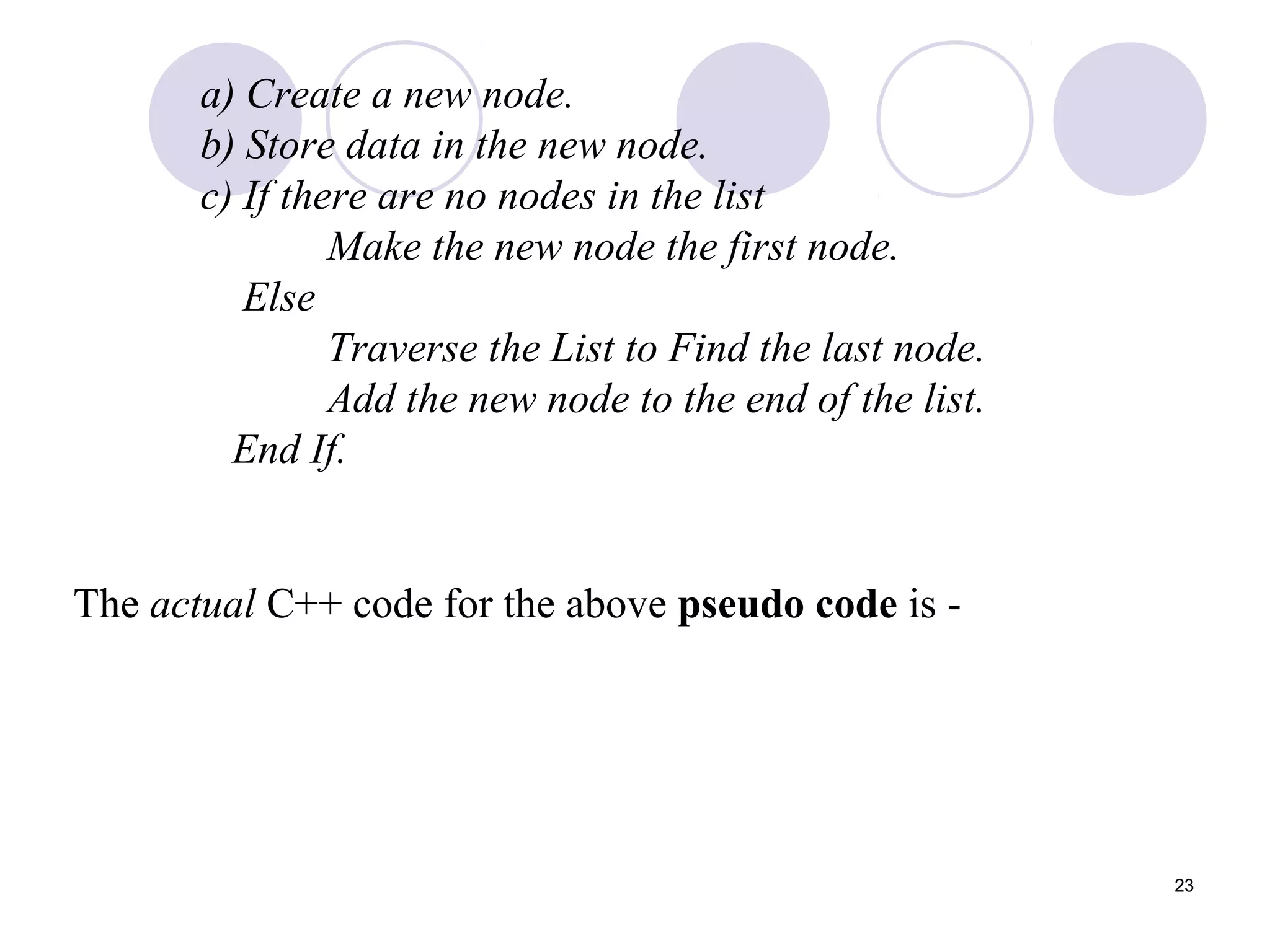 23
a) Create a new node.
b) Store data in the new node.
c) If there are no nodes in the list
Make the new node the first node.
Else
Traverse the List to Find the last node.
Add the new node to the end of the list.
End If.
The actual C++ code for the above pseudo code is -
 