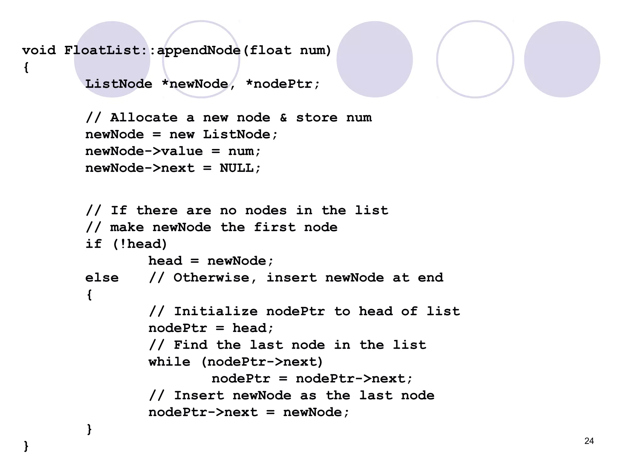 24
void FloatList::appendNode(float num)
{
ListNode *newNode, *nodePtr;
// Allocate a new node & store num
newNode = new ListNode;
newNode->value = num;
newNode->next = NULL;
// If there are no nodes in the list
// make newNode the first node
if (!head)
head = newNode;
else // Otherwise, insert newNode at end
{
// Initialize nodePtr to head of list
nodePtr = head;
// Find the last node in the list
while (nodePtr->next)
nodePtr = nodePtr->next;
// Insert newNode as the last node
nodePtr->next = newNode;
}
}
 