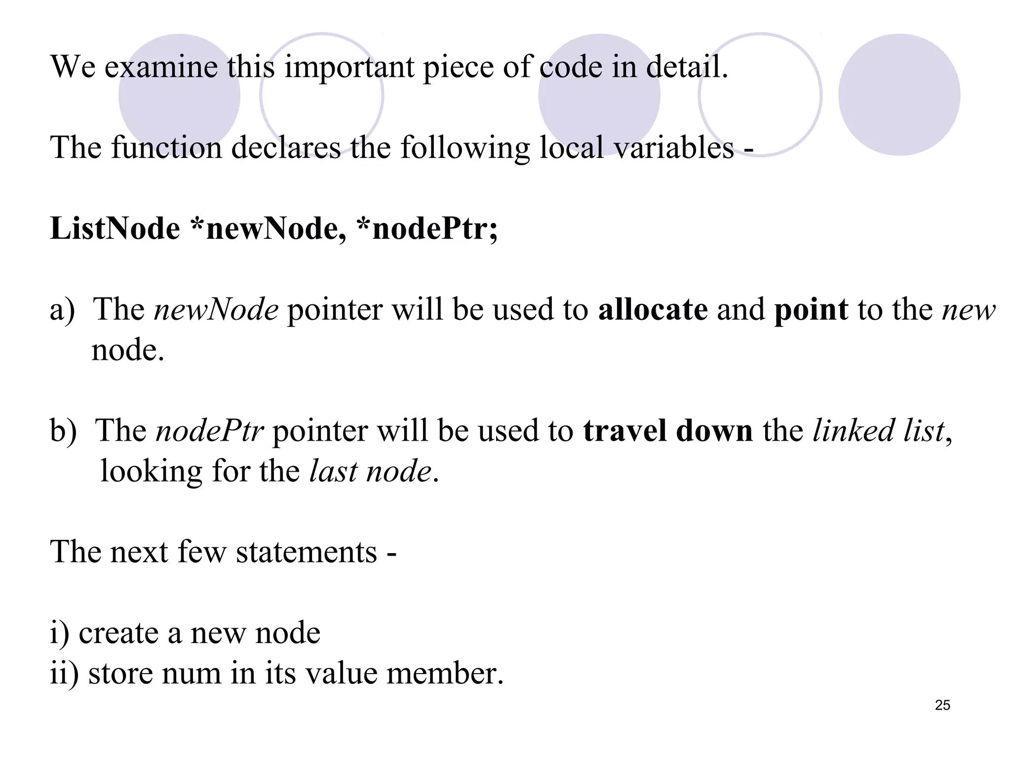 25
We examine this important piece of code in detail.
The function declares the following local variables -
ListNode *newNode, *nodePtr;
a) The newNode pointer will be used to allocate and point to the new
node.
b) The nodePtr pointer will be used to travel down the linked list,
looking for the last node.
The next few statements -
i) create a new node
ii) store num in its value member.
 