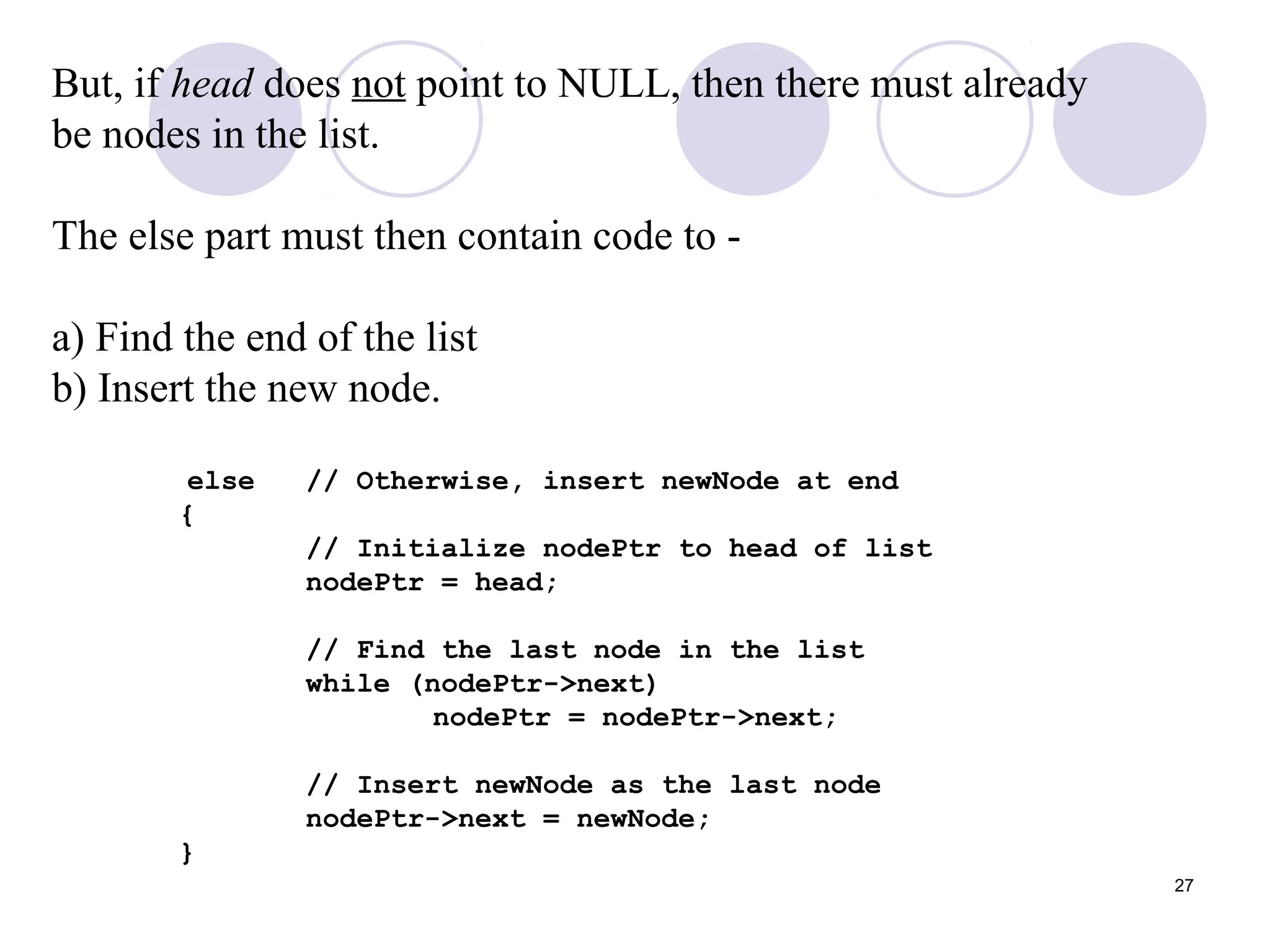 27
But, if head does not point to NULL, then there must already
be nodes in the list.
The else part must then contain code to -
a) Find the end of the list
b) Insert the new node.
else // Otherwise, insert newNode at end
{
// Initialize nodePtr to head of list
nodePtr = head;
// Find the last node in the list
while (nodePtr->next)
nodePtr = nodePtr->next;
// Insert newNode as the last node
nodePtr->next = newNode;
}
 
