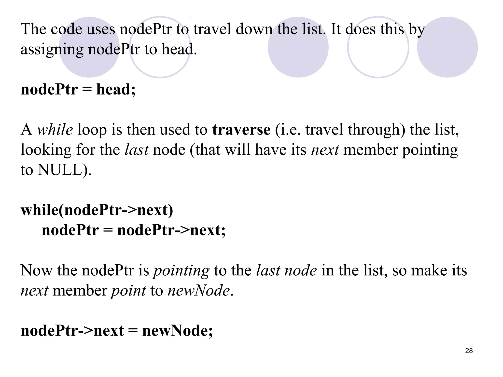 28
The code uses nodePtr to travel down the list. It does this by
assigning nodePtr to head.
nodePtr = head;
A while loop is then used to traverse (i.e. travel through) the list,
looking for the last node (that will have its next member pointing
to NULL).
while(nodePtr->next)
nodePtr = nodePtr->next;
Now the nodePtr is pointing to the last node in the list, so make its
next member point to newNode.
nodePtr->next = newNode;
 