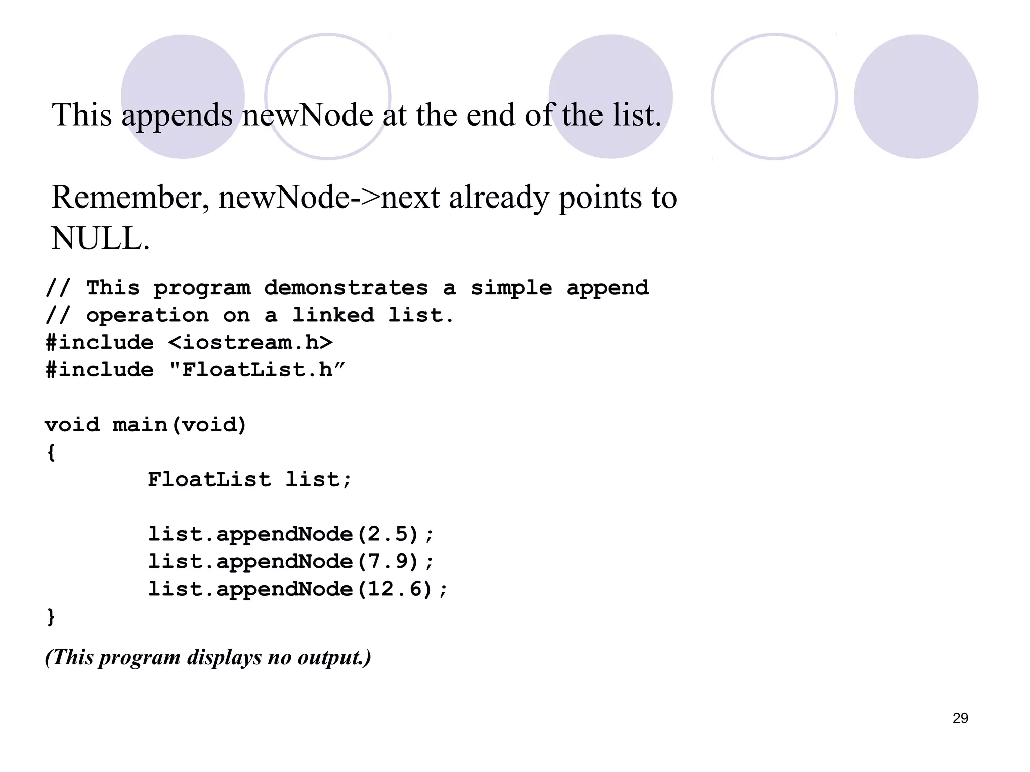 29
This appends newNode at the end of the list.
Remember, newNode->next already points to
NULL.
// This program demonstrates a simple append
// operation on a linked list.
#include <iostream.h>
#include "FloatList.h”
void main(void)
{
FloatList list;
list.appendNode(2.5);
list.appendNode(7.9);
list.appendNode(12.6);
}
(This program displays no output.)
 