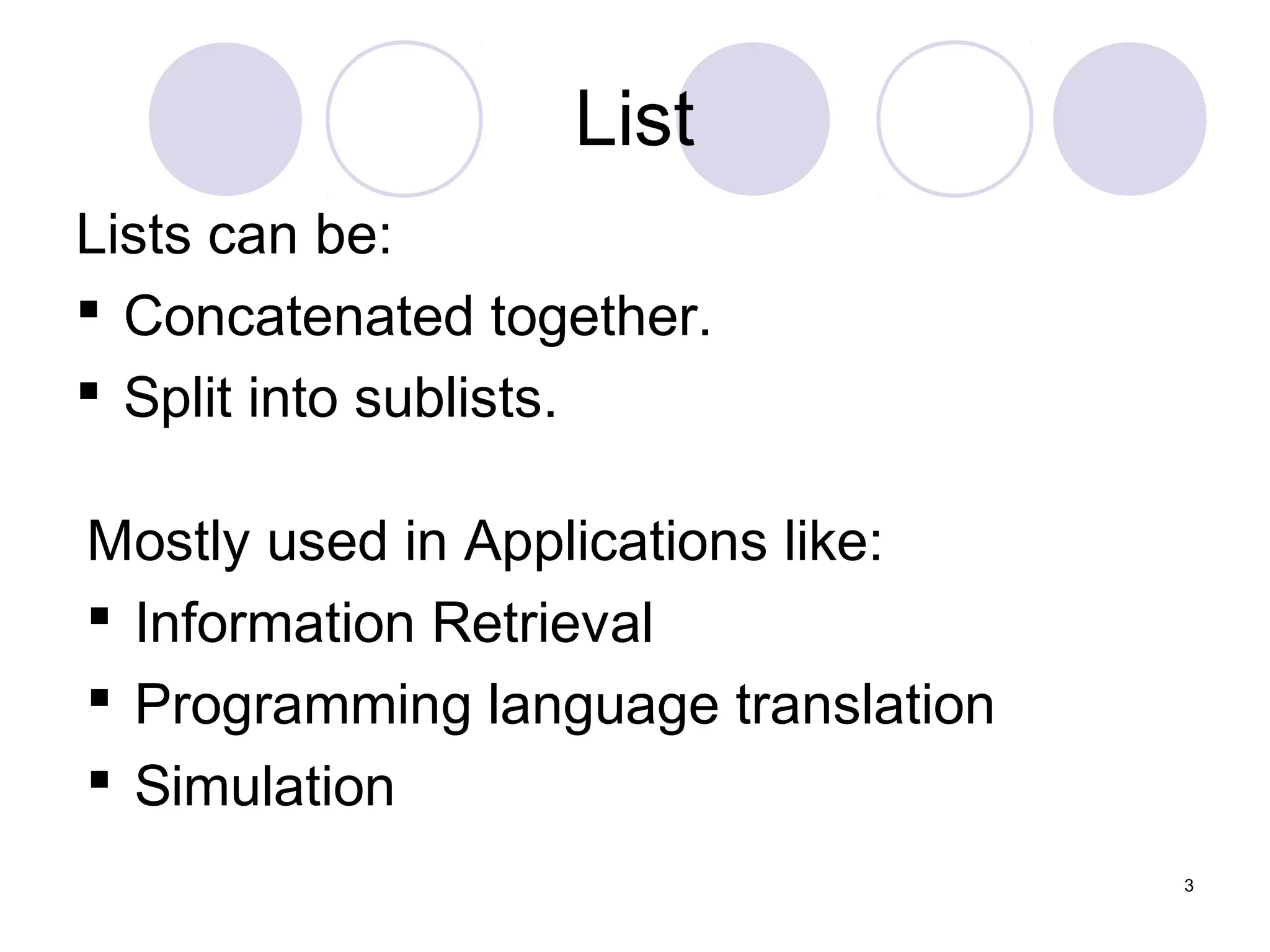3
List
Lists can be:
 Concatenated together.
 Split into sublists.
Mostly used in Applications like:
 Information Retrieval
 Programming language translation
 Simulation
 