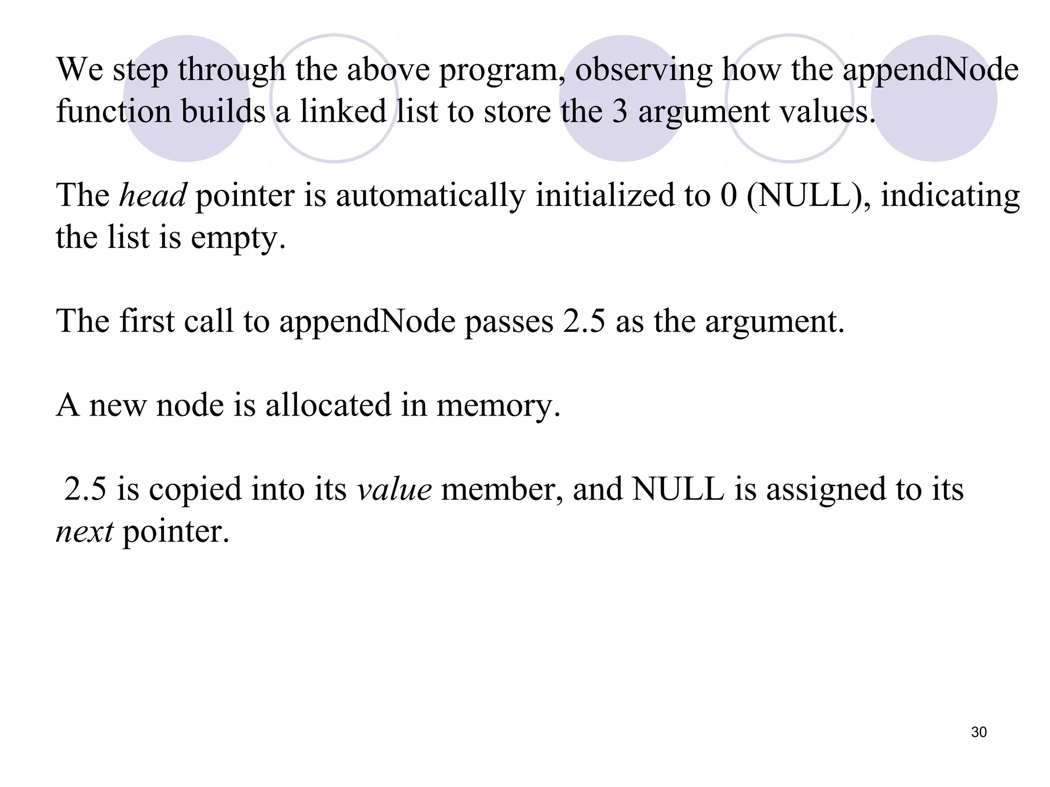 30
We step through the above program, observing how the appendNode
function builds a linked list to store the 3 argument values.
The head pointer is automatically initialized to 0 (NULL), indicating
the list is empty.
The first call to appendNode passes 2.5 as the argument.
A new node is allocated in memory.
2.5 is copied into its value member, and NULL is assigned to its
next pointer.
 
