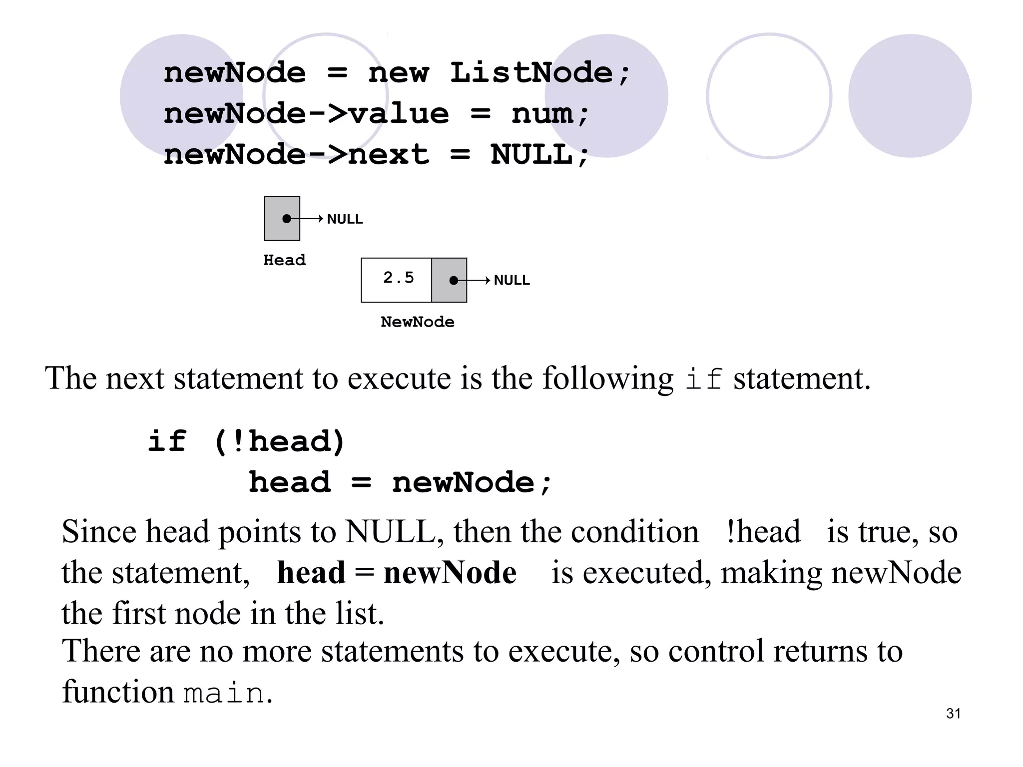 31
newNode = new ListNode;
newNode->value = num;
newNode->next = NULL;
The next statement to execute is the following if statement.
if (!head)
head = newNode;
There are no more statements to execute, so control returns to
function main.
Since head points to NULL, then the condition !head is true, so
the statement, head = newNode is executed, making newNode
the first node in the list.
 