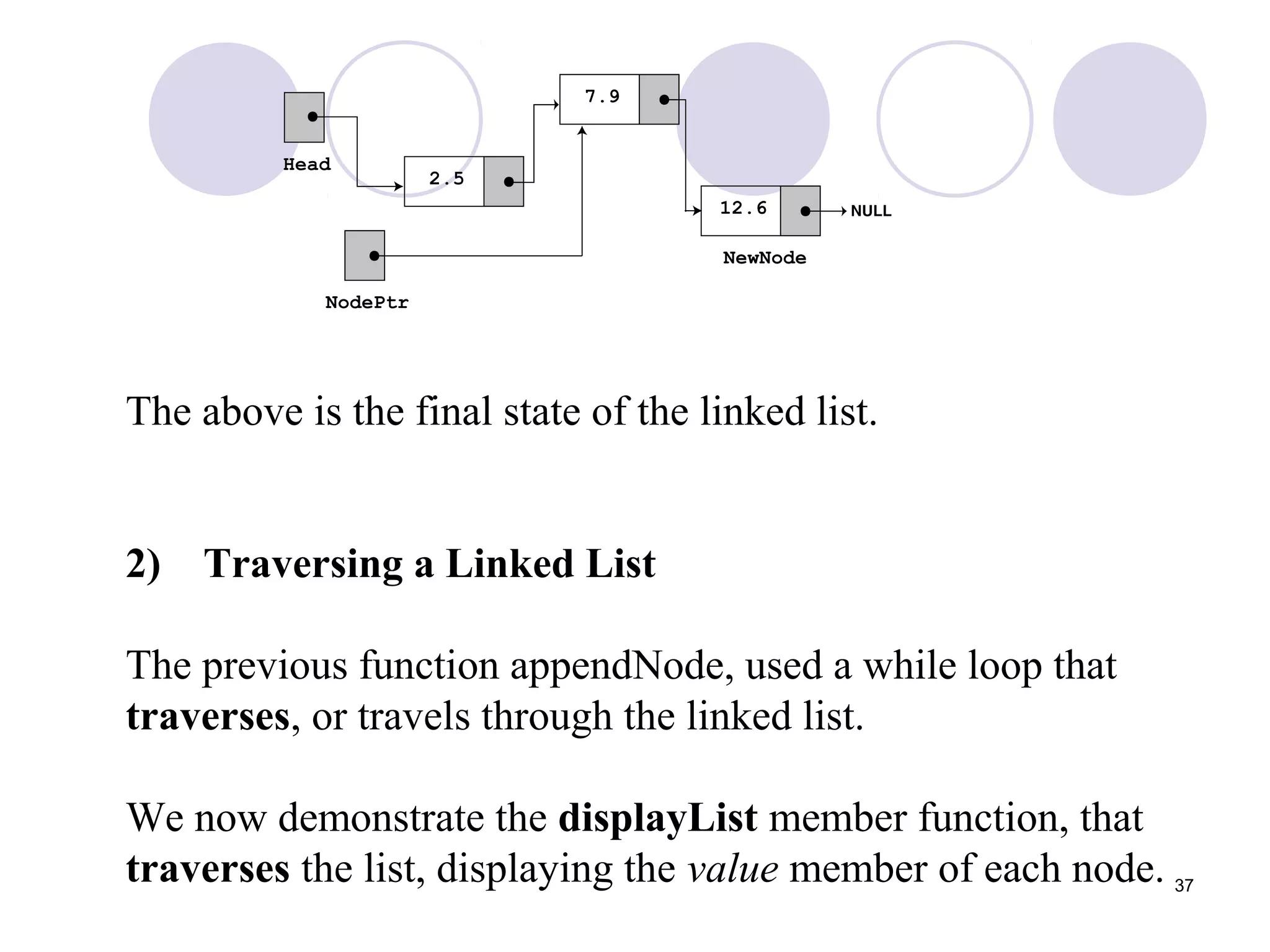 37
The above is the final state of the linked list.
2) Traversing a Linked List
The previous function appendNode, used a while loop that
traverses, or travels through the linked list.
We now demonstrate the displayList member function, that
traverses the list, displaying the value member of each node.
 