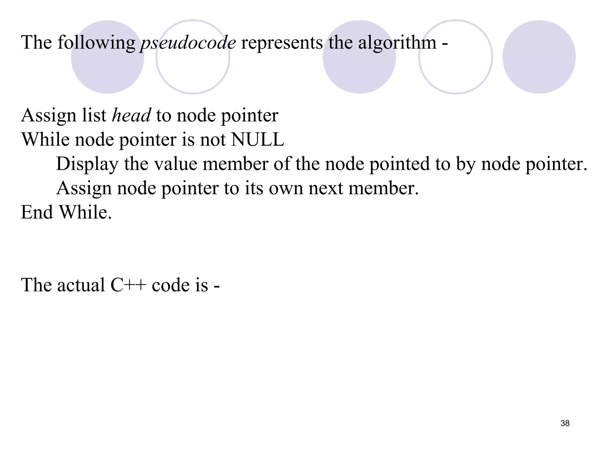 38
The following pseudocode represents the algorithm -
Assign list head to node pointer
While node pointer is not NULL
Display the value member of the node pointed to by node pointer.
Assign node pointer to its own next member.
End While.
The actual C++ code is -
 