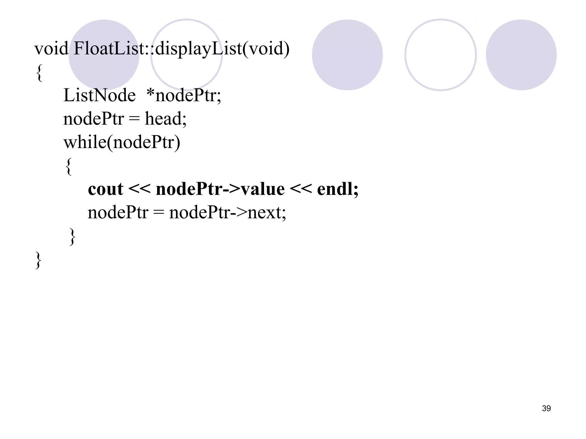 39
void FloatList::displayList(void)
{
ListNode *nodePtr;
nodePtr = head;
while(nodePtr)
{
cout << nodePtr->value << endl;
nodePtr = nodePtr->next;
}
}
 