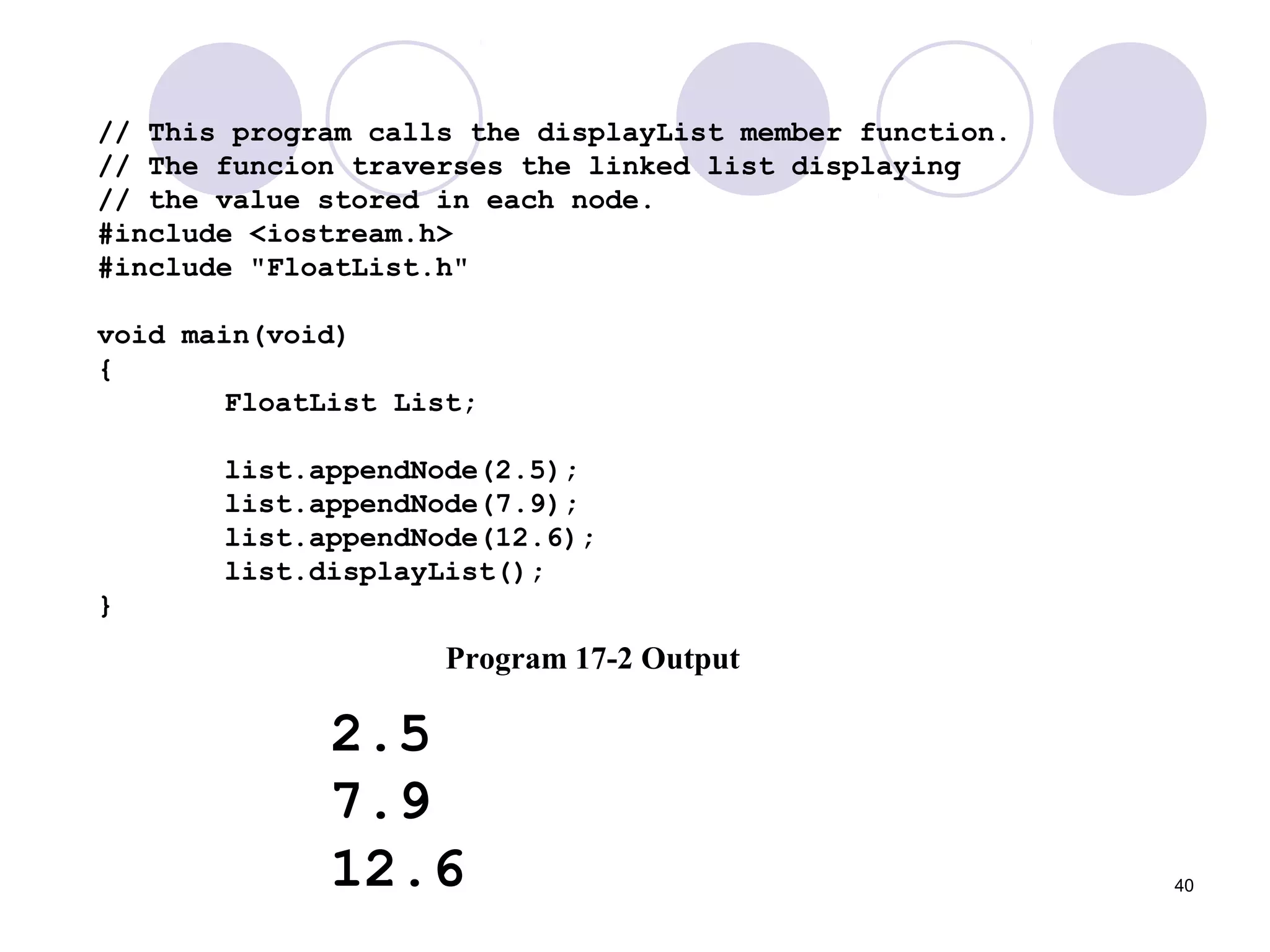40
// This program calls the displayList member function.
// The funcion traverses the linked list displaying
// the value stored in each node.
#include <iostream.h>
#include "FloatList.h"
void main(void)
{
FloatList List;
list.appendNode(2.5);
list.appendNode(7.9);
list.appendNode(12.6);
list.displayList();
}
Program 17-2 Output
2.5
7.9
12.6
 