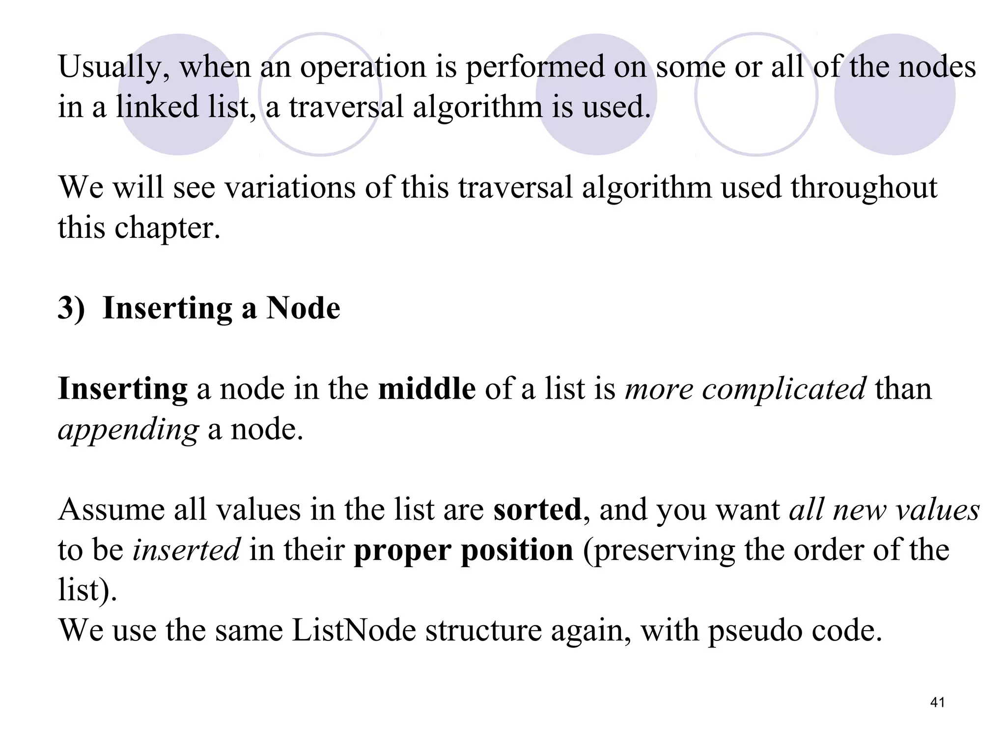 41
Usually, when an operation is performed on some or all of the nodes
in a linked list, a traversal algorithm is used.
We will see variations of this traversal algorithm used throughout
this chapter.
3) Inserting a Node
Inserting a node in the middle of a list is more complicated than
appending a node.
Assume all values in the list are sorted, and you want all new values
to be inserted in their proper position (preserving the order of the
list).
We use the same ListNode structure again, with pseudo code.
 