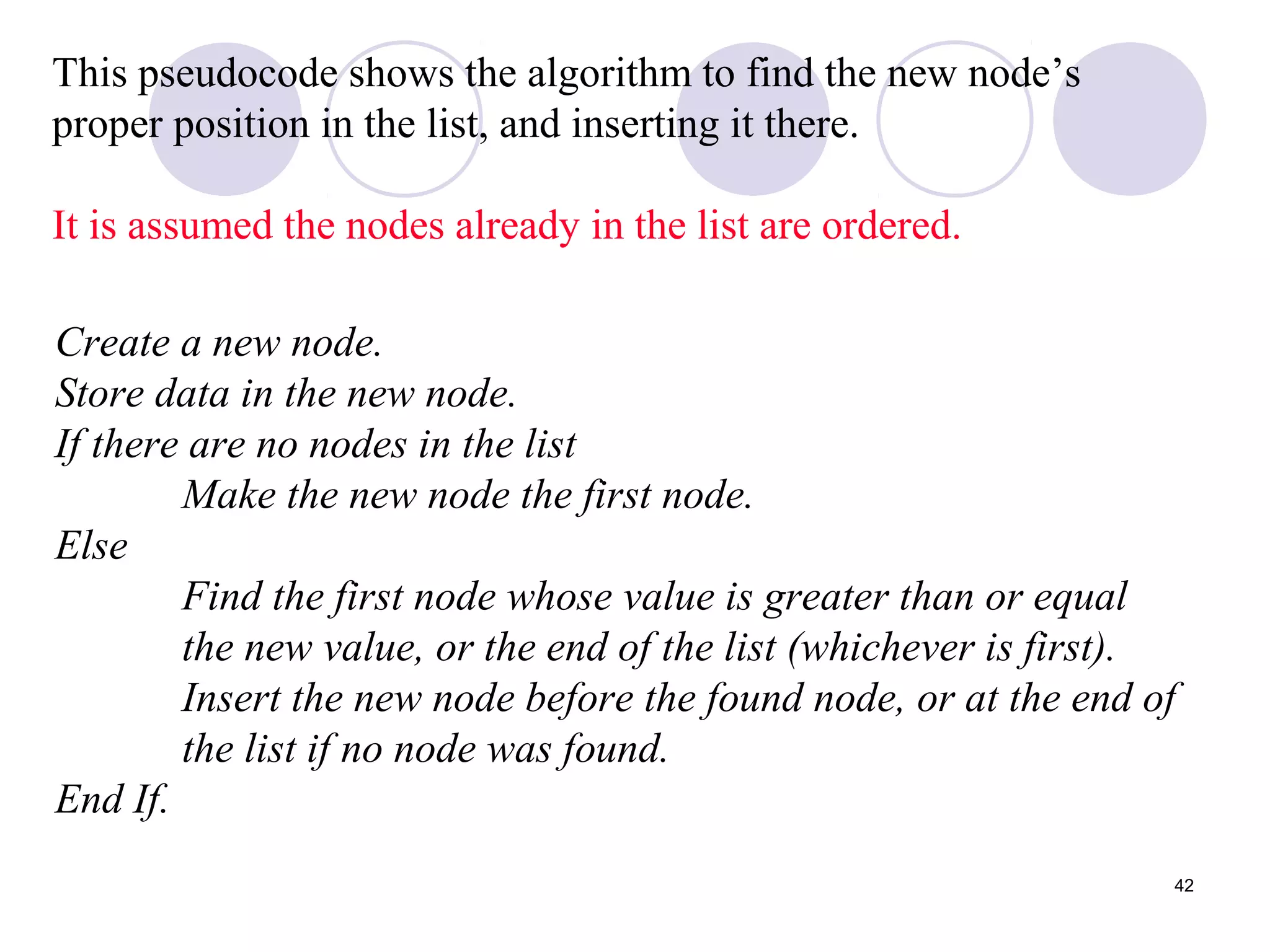 42
This pseudocode shows the algorithm to find the new node’s
proper position in the list, and inserting it there.
It is assumed the nodes already in the list are ordered.
Create a new node.
Store data in the new node.
If there are no nodes in the list
Make the new node the first node.
Else
Find the first node whose value is greater than or equal
the new value, or the end of the list (whichever is first).
Insert the new node before the found node, or at the end of
the list if no node was found.
End If.
 